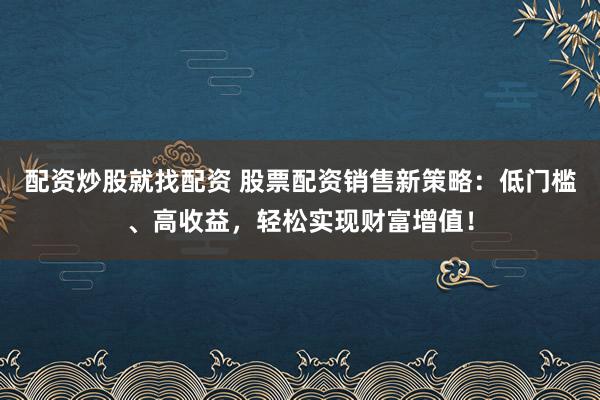 配资炒股就找配资 股票配资销售新策略：低门槛、高收益，轻松实现财富增值！