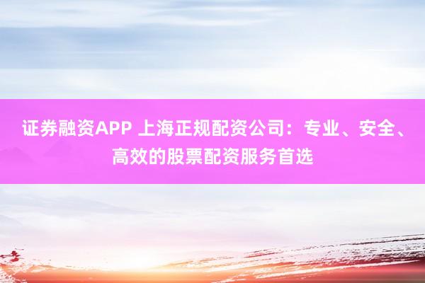 证券融资APP 上海正规配资公司：专业、安全、高效的股票配资服务首选