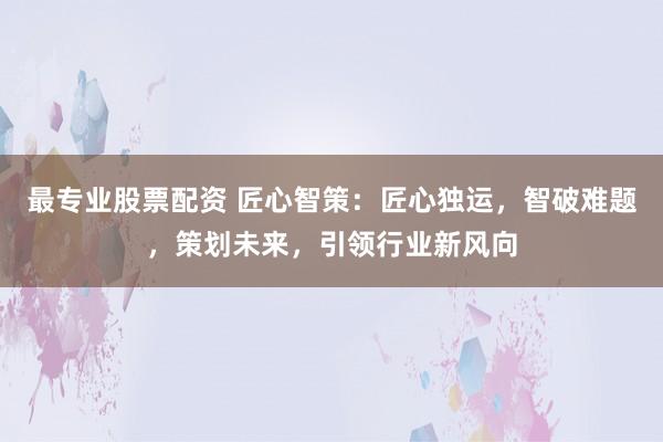 最专业股票配资 匠心智策：匠心独运，智破难题，策划未来，引领行业新风向