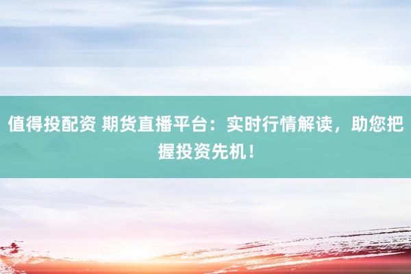 值得投配资 期货直播平台：实时行情解读，助您把握投资先机！