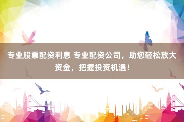 专业股票配资利息 专业配资公司，助您轻松放大资金，把握投资机遇！
