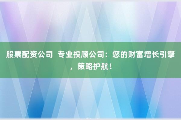股票配资公司  专业投顾公司：您的财富增长引擎，策略护航！