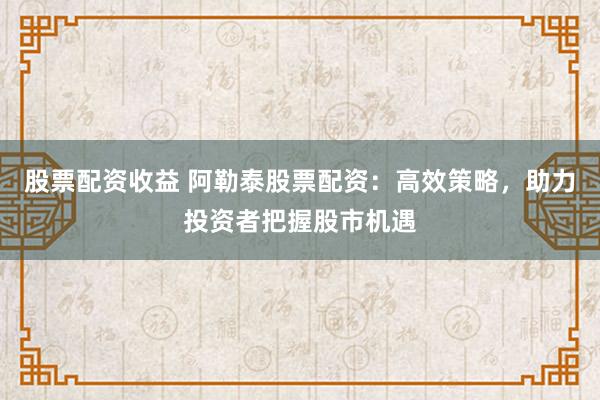 股票配资收益 阿勒泰股票配资：高效策略，助力投资者把握股市机遇