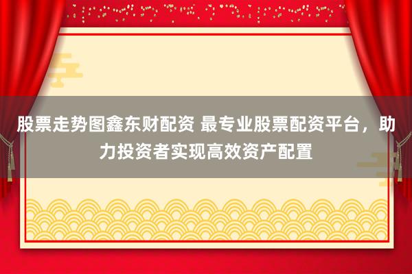 股票走势图鑫东财配资 最专业股票配资平台，助力投资者实现高效资产配置