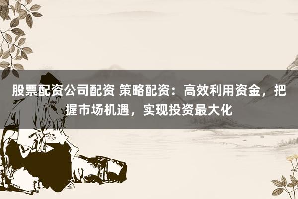 股票配资公司配资 策略配资：高效利用资金，把握市场机遇，实现投资最大化