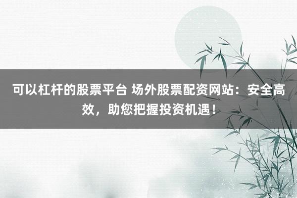 可以杠杆的股票平台 场外股票配资网站：安全高效，助您把握投资机遇！