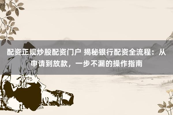 配资正规炒股配资门户 揭秘银行配资全流程：从申请到放款，一步不漏的操作指南