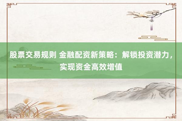 股票交易规则 金融配资新策略：解锁投资潜力，实现资金高效增值