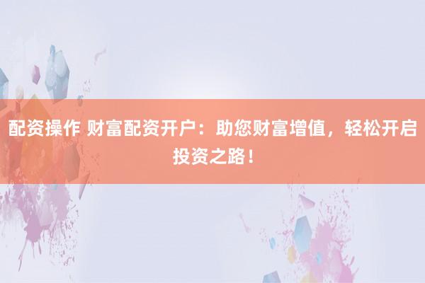 配资操作 财富配资开户：助您财富增值，轻松开启投资之路！