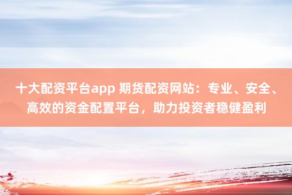 十大配资平台app 期货配资网站：专业、安全、高效的资金配置平台，助力投资者稳健盈利