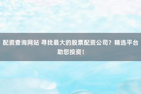 配资查询网站 寻找最大的股票配资公司？精选平台助您投资！