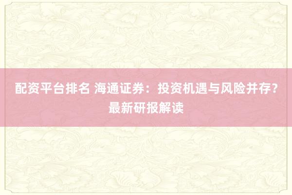 配资平台排名 海通证券：投资机遇与风险并存？最新研报解读