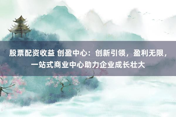 股票配资收益 创盈中心：创新引领，盈利无限，一站式商业中心助力企业成长壮大