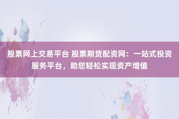 股票网上交易平台 股票期货配资网：一站式投资服务平台，助您轻松实现资产增值