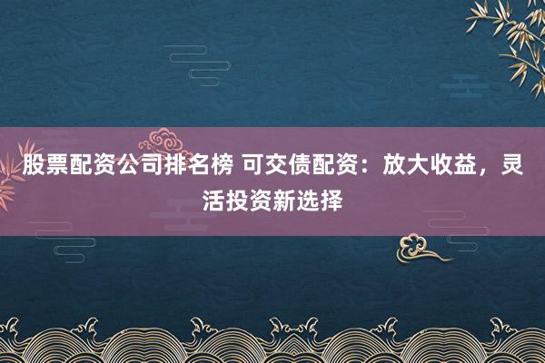 股票配资公司排名榜 可交债配资：放大收益，灵活投资新选择