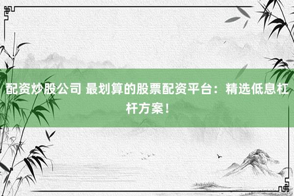 配资炒股公司 最划算的股票配资平台：精选低息杠杆方案！