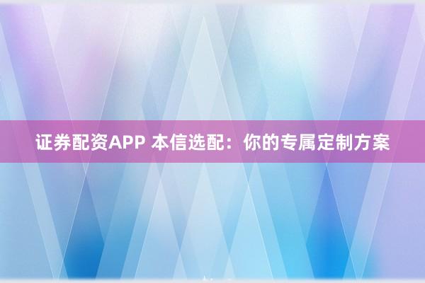 证券配资APP 本信选配：你的专属定制方案