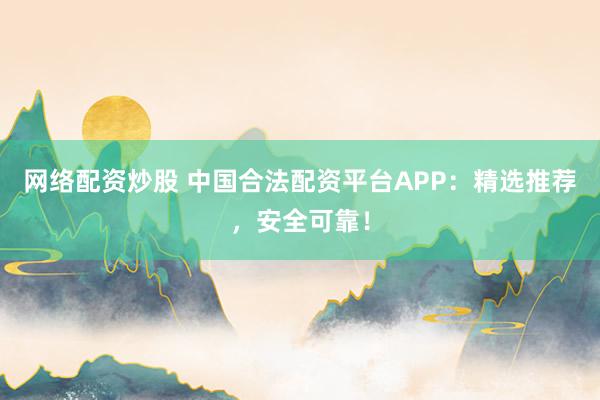 网络配资炒股 中国合法配资平台APP：精选推荐，安全可靠！