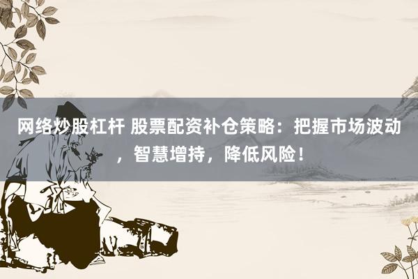 网络炒股杠杆 股票配资补仓策略：把握市场波动，智慧增持，降低风险！