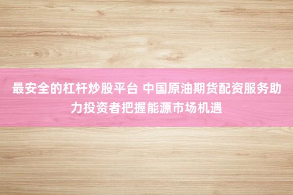 最安全的杠杆炒股平台 中国原油期货配资服务助力投资者把握能源市场机遇