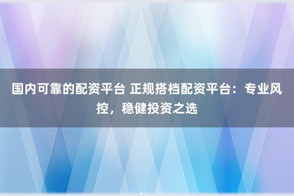 国内可靠的配资平台 正规搭档配资平台：专业风控，稳健投资之选