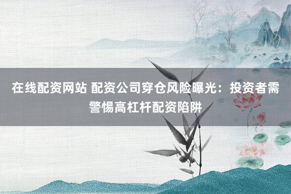 在线配资网站 配资公司穿仓风险曝光：投资者需警惕高杠杆配资陷阱