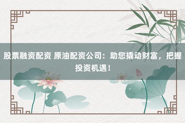 股票融资配资 原油配资公司：助您撬动财富，把握投资机遇！
