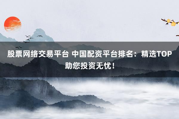 股票网络交易平台 中国配资平台排名：精选TOP助您投资无忧！