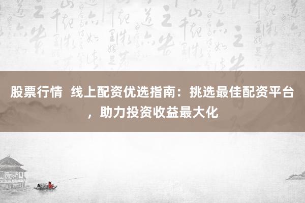 股票行情  线上配资优选指南：挑选最佳配资平台，助力投资收益最大化