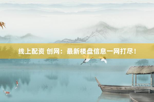 线上配资 创网：最新楼盘信息一网打尽！