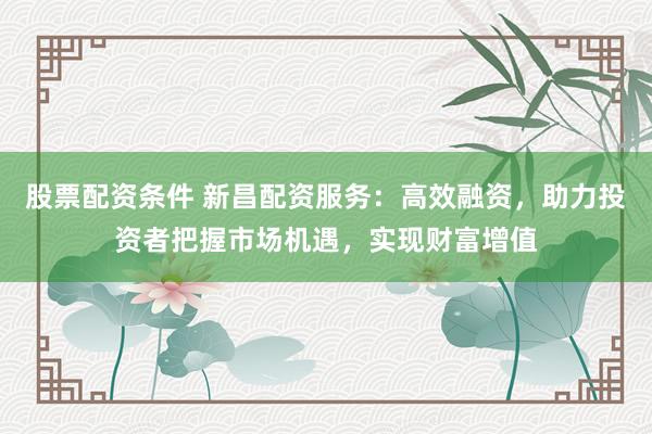 股票配资条件 新昌配资服务：高效融资，助力投资者把握市场机遇，实现财富增值