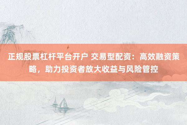 正规股票杠杆平台开户 交易型配资：高效融资策略，助力投资者放大收益与风险管控