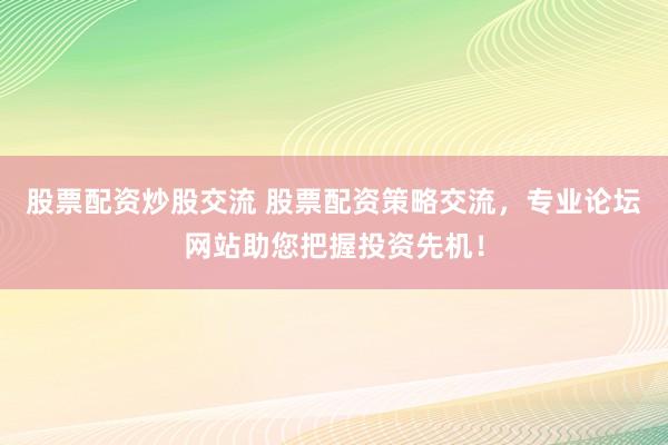 股票配资炒股交流 股票配资策略交流，专业论坛网站助您把握投资先机！