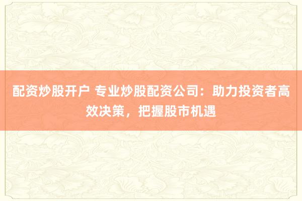 配资炒股开户 专业炒股配资公司：助力投资者高效决策，把握股市机遇