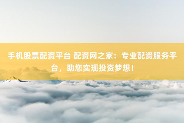 手机股票配资平台 配资网之家：专业配资服务平台，助您实现投资梦想！