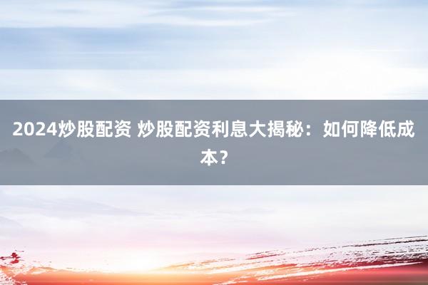 2024炒股配资 炒股配资利息大揭秘：如何降低成本？