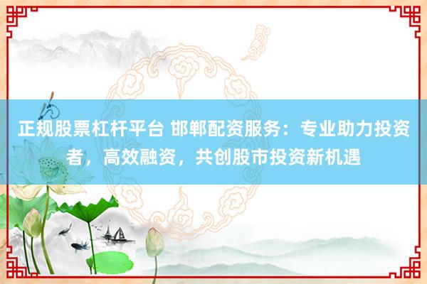 正规股票杠杆平台 邯郸配资服务：专业助力投资者，高效融资，共创股市投资新机遇
