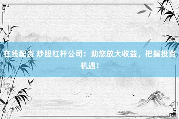 在线配资 炒股杠杆公司：助您放大收益，把握投资机遇！