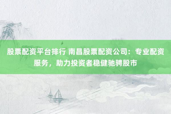 股票配资平台排行 南昌股票配资公司：专业配资服务，助力投资者稳健驰骋股市