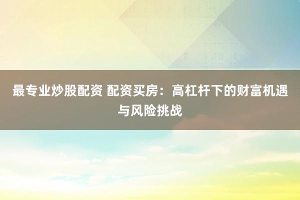 最专业炒股配资 配资买房：高杠杆下的财富机遇与风险挑战