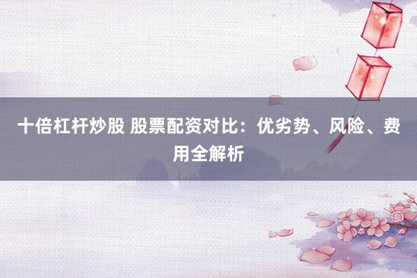 十倍杠杆炒股 股票配资对比：优劣势、风险、费用全解析
