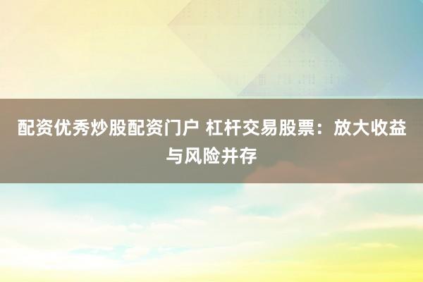 配资优秀炒股配资门户 杠杆交易股票：放大收益与风险并存