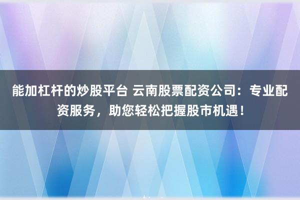 能加杠杆的炒股平台 云南股票配资公司：专业配资服务，助您轻松把握股市机遇！