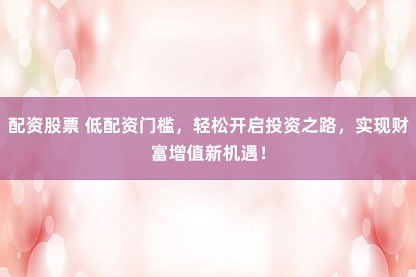 配资股票 低配资门槛，轻松开启投资之路，实现财富增值新机遇！