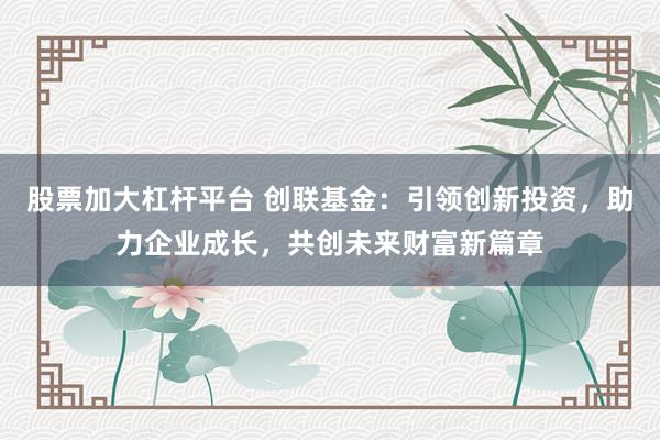 股票加大杠杆平台 创联基金：引领创新投资，助力企业成长，共创未来财富新篇章
