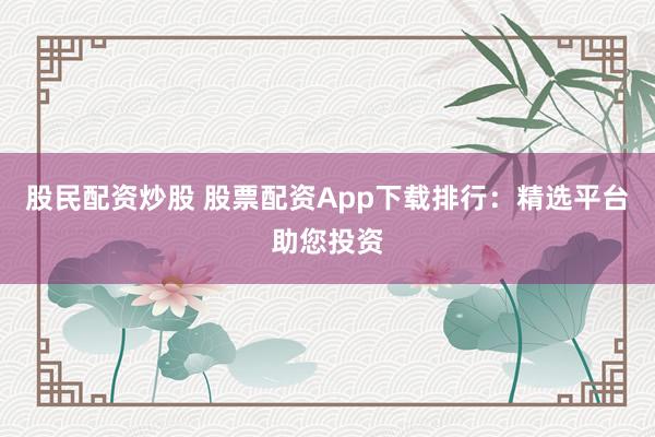 股民配资炒股 股票配资App下载排行：精选平台助您投资