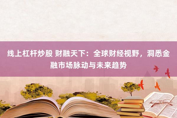线上杠杆炒股 财融天下：全球财经视野，洞悉金融市场脉动与未来趋势