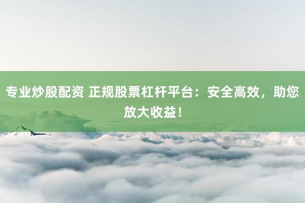 专业炒股配资 正规股票杠杆平台：安全高效，助您放大收益！