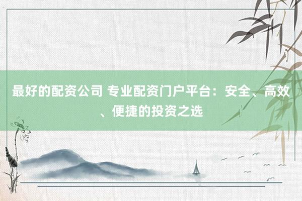 最好的配资公司 专业配资门户平台：安全、高效、便捷的投资之选