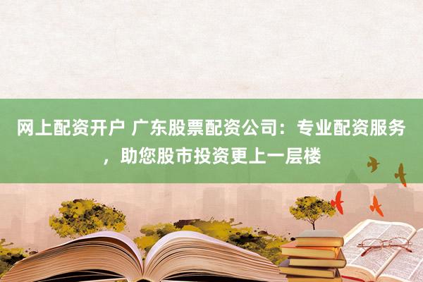 网上配资开户 广东股票配资公司：专业配资服务，助您股市投资更上一层楼
